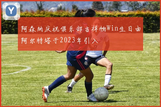 阿森纳庆祝俱乐部吉祥物Win生日由阿尔特塔于2023年引入
