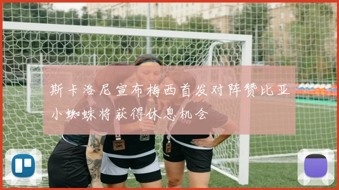 斯卡洛尼宣布梅西首发对阵赞比亚小蜘蛛将获得休息机会