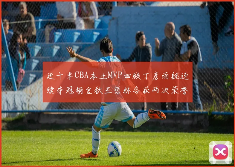近十季CBA本土MVP回顾丁彦雨航连续夺冠胡金秋王哲林各获两次荣誉易建联依旧在列