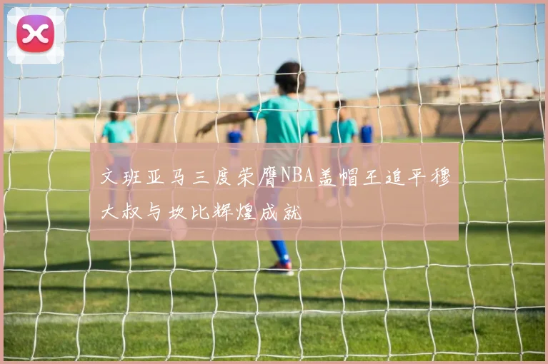 文班亚马三度荣膺NBA盖帽王追平穆大叔与坎比辉煌成就