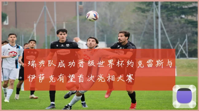 瑞典队成功晋级世界杯约克雷斯与伊萨克有望首次亮相大赛