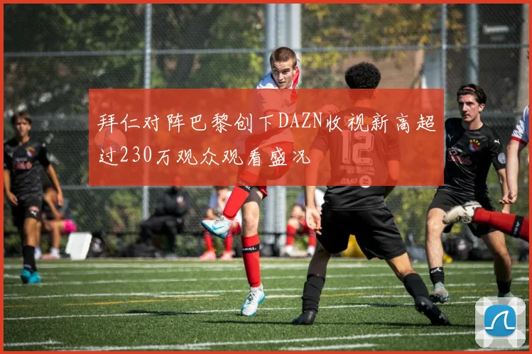 拜仁对阵巴黎创下DAZN收视新高超过230万观众观看盛况