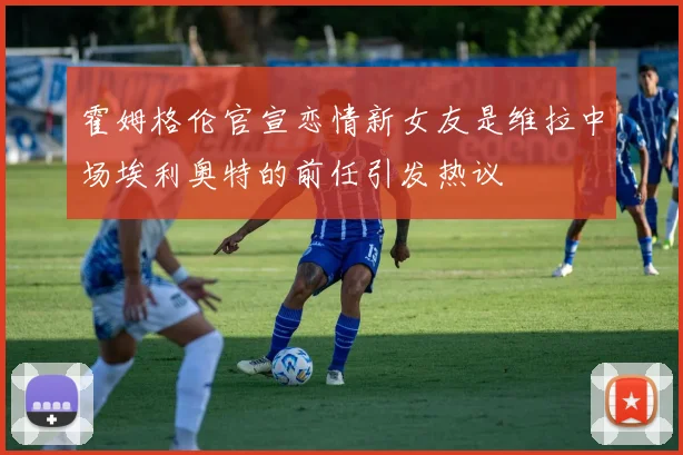 霍姆格伦官宣恋情新女友是维拉中场埃利奥特的前任引发热议