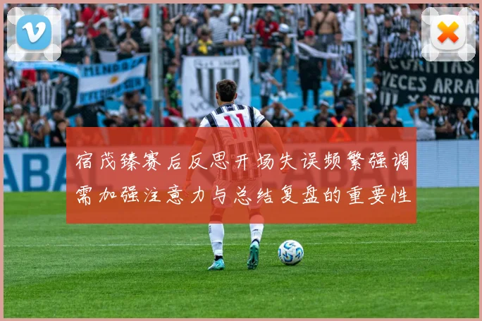 宿茂臻赛后反思开场失误频繁强调需加强注意力与总结复盘的重要性
