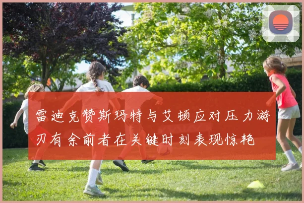 雷迪克赞斯玛特与艾顿应对压力游刃有余前者在关键时刻表现惊艳