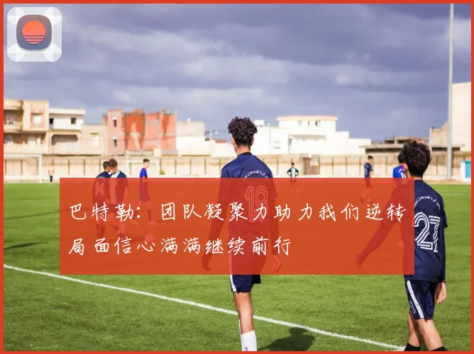 巴特勒：团队凝聚力助力我们逆转局面信心满满继续前行