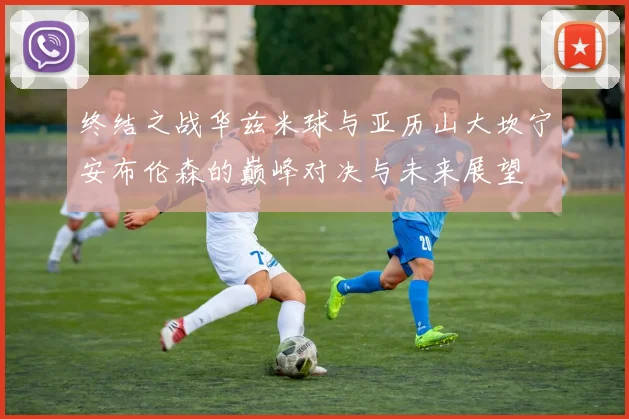终结之战华兹米球与亚历山大坎宁安布伦森的巅峰对决与未来展望