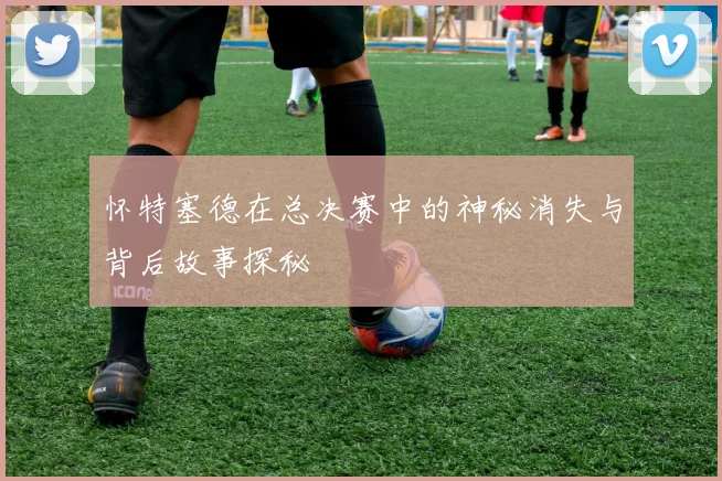 怀特塞德在总决赛中的神秘消失与背后故事探秘