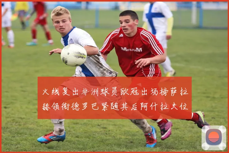火线复出非洲球员欧冠出场榜萨拉赫领衔德罗巴紧随其后阿什拉夫位列第四