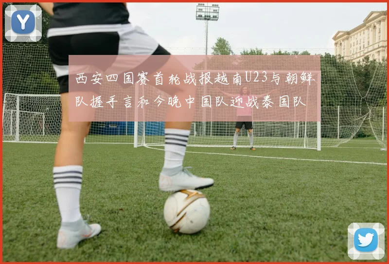 西安四国赛首轮战报越南U23与朝鲜队握手言和今晚中国队迎战泰国队