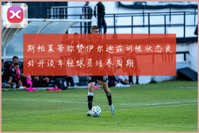 斯帕莱蒂称赞伊尔迪兹训练状态良好并谈年轻球员培养周期