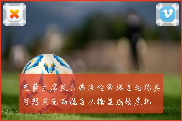 巴萨主席反击弗洛伦蒂诺言论称其可悲且充满谎言以掩盖成绩危机