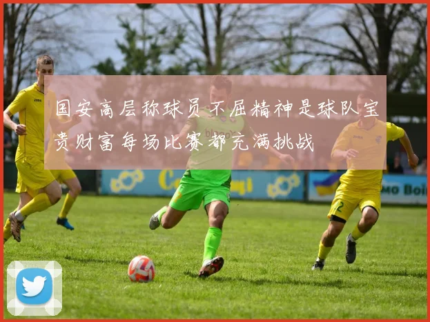 国安高层称球员不屈精神是球队宝贵财富每场比赛都充满挑战