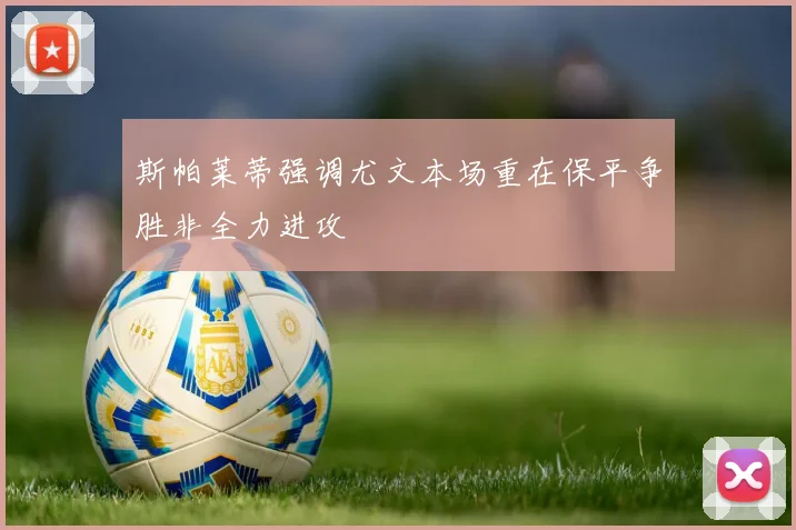斯帕莱蒂强调尤文本场重在保平争胜非全力进攻