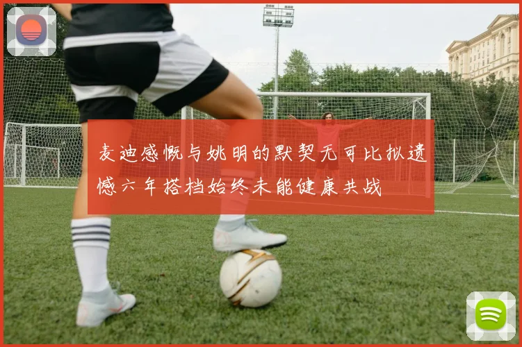 麦迪感慨与姚明的默契无可比拟遗憾六年搭档始终未能健康共战
