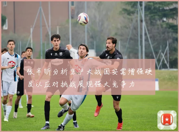 张辛昕分析京沪大战国安需增强硬度以应对挑战展现强大竞争力