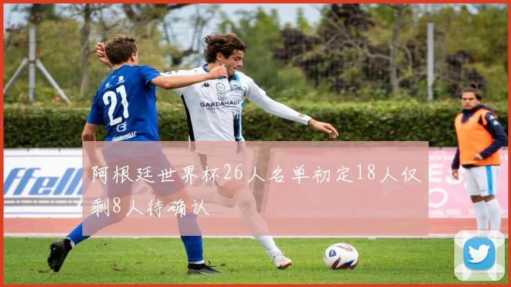 阿根廷世界杯26人名单初定18人仅剩8人待确认