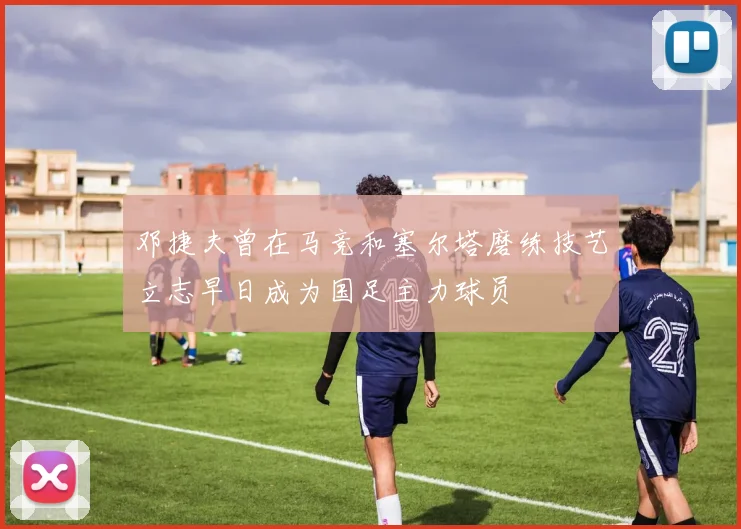 邓捷夫曾在马竞和塞尔塔磨练技艺立志早日成为国足主力球员