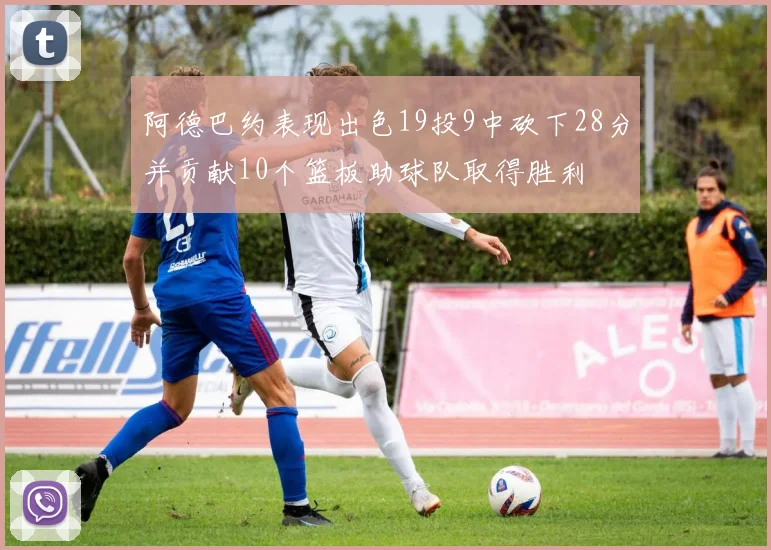 阿德巴约表现出色19投9中砍下28分并贡献10个篮板助球队取得胜利