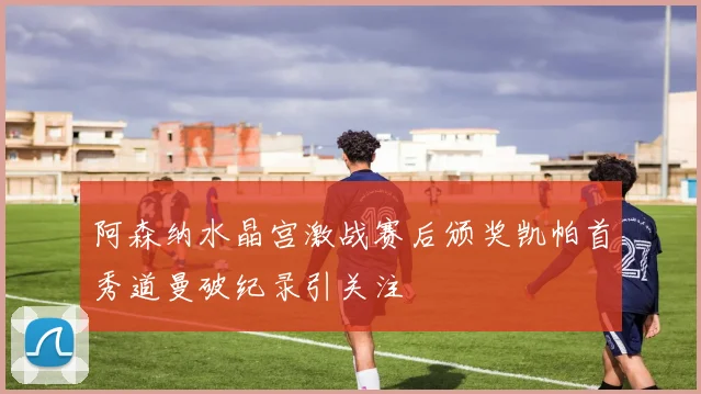 阿森纳水晶宫激战赛后颁奖凯帕首秀道曼破纪录引关注