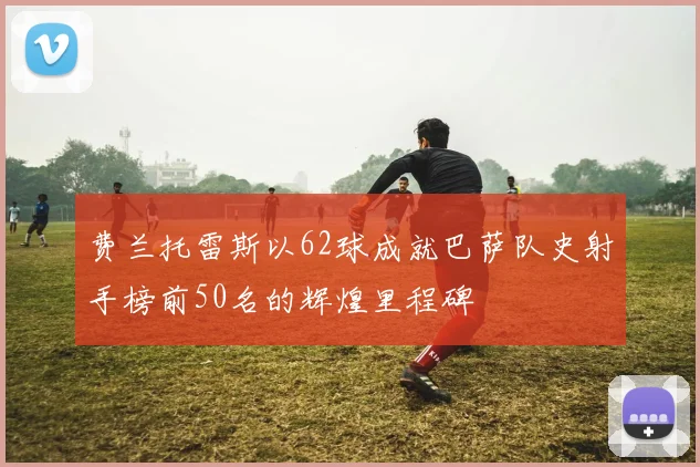 费兰托雷斯以62球成就巴萨队史射手榜前50名的辉煌里程碑