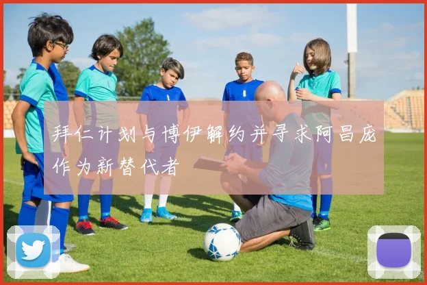 拜仁计划与博伊解约并寻求阿昌庞作为新替代者