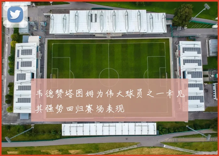 韦德赞塔图姆为伟大球员之一幸见其强势回归赛场表现