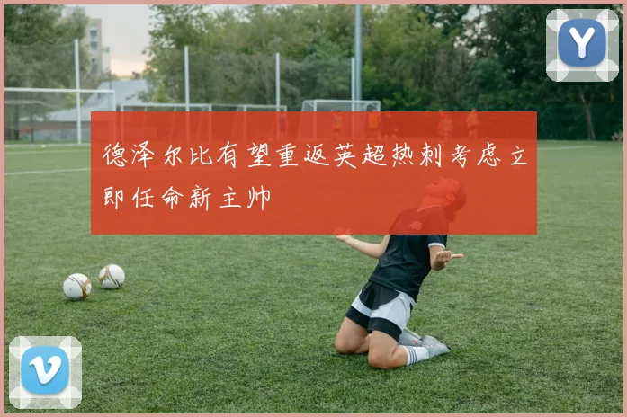 德泽尔比有望重返英超热刺考虑立即任命新主帅