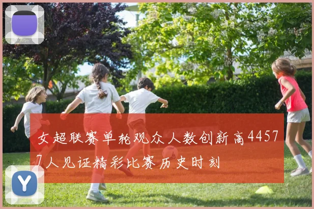 女超联赛单轮观众人数创新高44577人见证精彩比赛历史时刻