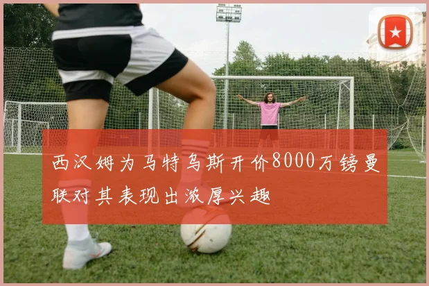 西汉姆为马特乌斯开价8000万镑曼联对其表现出浓厚兴趣