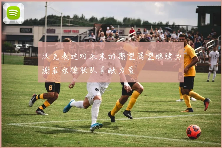 沃克表达对未来的期望渴望继续为谢菲尔德联队贡献力量