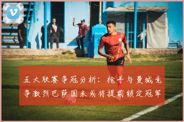 五大联赛争冠分析：枪手与曼城竞争激烈巴萨国米或将提前锁定冠军