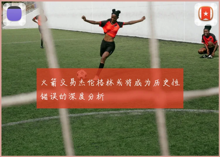 火箭交易杰伦格林或将成为历史性错误的深度分析