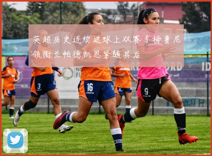 英超历史连续进球上双赛季榜鲁尼领衔兰帕德凯恩紧随其后